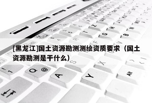 [黑龍江]國土資源勘測測繪資質要求（國土資源勘測是干什么）