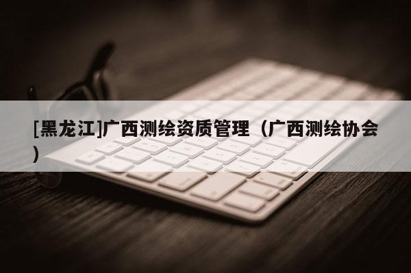 [黑龍江]廣西測繪資質管理（廣西測繪協會）