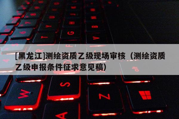 [黑龍江]測繪資質乙級現場審核（測繪資質乙級申報條件征求意見稿）