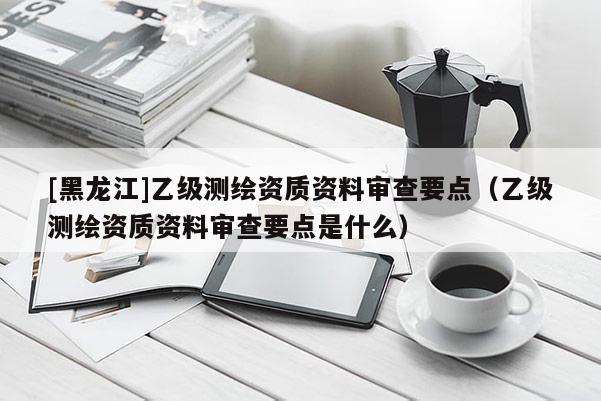 [黑龍江]乙級測繪資質資料審查要點（乙級測繪資質資料審查要點是什么）