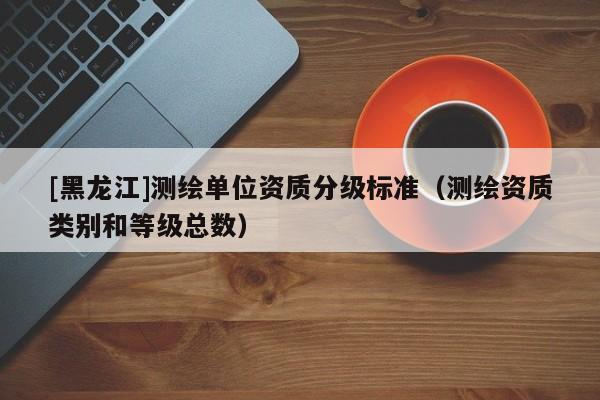 [黑龍江]測繪單位資質(zhì)分級(jí)標(biāo)準(zhǔn)（測繪資質(zhì)類別和等級(jí)總數(shù)）