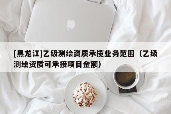 [黑龍江]乙級(jí)測繪資質(zhì)承攬業(yè)務(wù)范圍（乙級(jí)測繪資質(zhì)可承接項(xiàng)目金額）