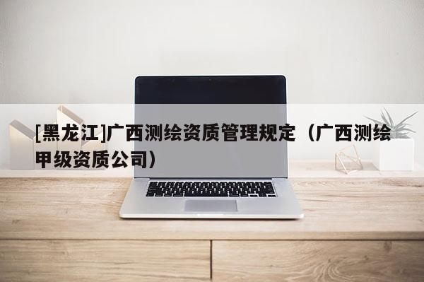 [黑龍江]廣西測繪資質管理規定（廣西測繪甲級資質公司）