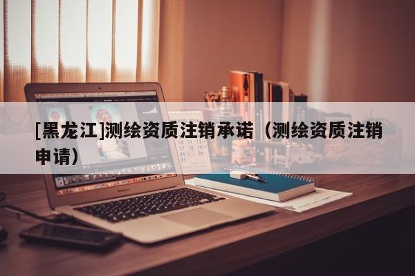 [黑龍江]測(cè)繪資質(zhì)注銷(xiāo)承諾（測(cè)繪資質(zhì)注銷(xiāo)申請(qǐng)）