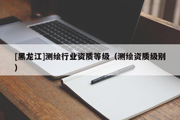 [黑龍江]測繪行業資質等級（測繪資質級別）