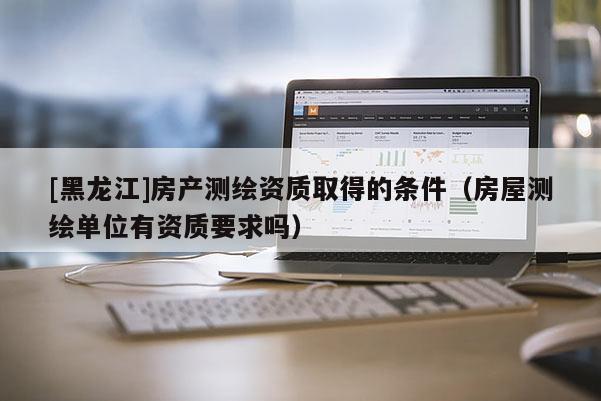 [黑龍江]房產測繪資質取得的條件（房屋測繪單位有資質要求嗎）
