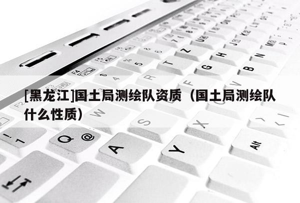 [黑龍江]國土局測繪隊資質（國土局測繪隊什么性質）
