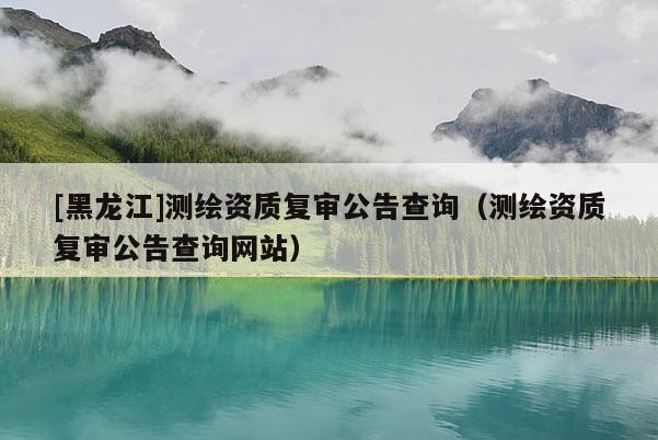 [黑龍江]測繪資質復審公告查詢（測繪資質復審公告查詢網站）