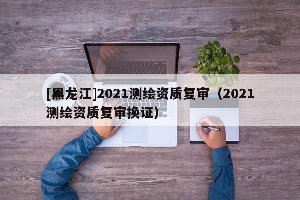 [黑龍江]2021測繪資質復審（2021測繪資質復審換證）