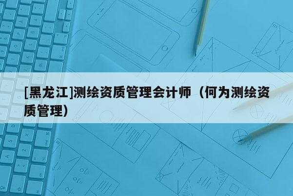 [黑龍江]測繪資質管理會計師（何為測繪資質管理）