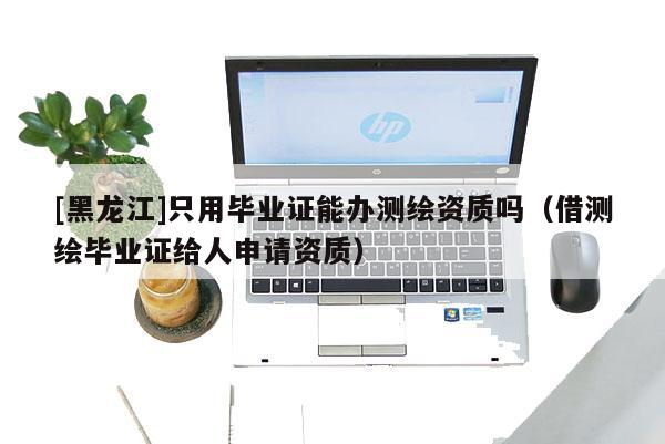 [黑龍江]只用畢業(yè)證能辦測繪資質(zhì)嗎（借測繪畢業(yè)證給人申請資質(zhì)）