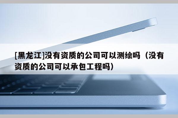 [黑龍江]沒有資質(zhì)的公司可以測繪嗎（沒有資質(zhì)的公司可以承包工程嗎）