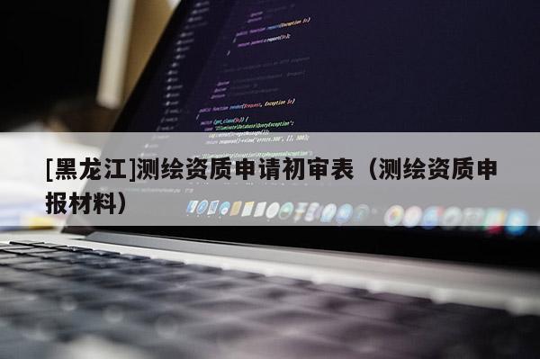 [黑龍江]測繪資質(zhì)申請初審表（測繪資質(zhì)申報(bào)材料）