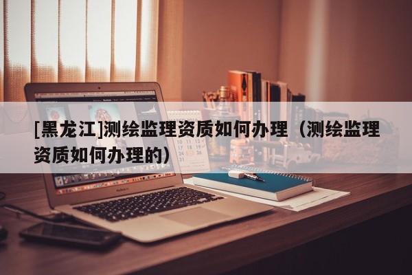 [黑龍江]測繪監理資質如何辦理（測繪監理資質如何辦理的）