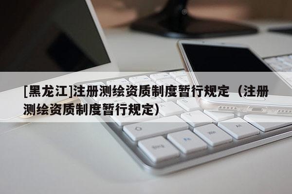 [黑龍江]注冊測繪資質制度暫行規定（注冊測繪資質制度暫行規定）