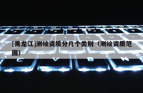 [黑龍江]測繪資質分幾個類別（測繪資質范圍）