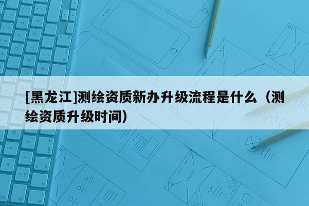 [黑龍江]測繪資質(zhì)新辦升級流程是什么（測繪資質(zhì)升級時間）