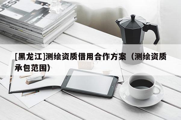 [黑龍江]測繪資質借用合作方案（測繪資質承包范圍）
