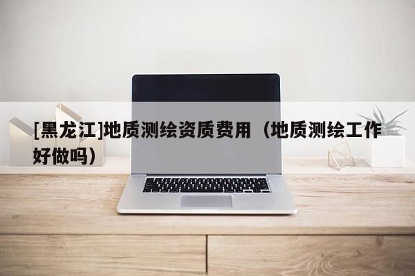[黑龍江]地質測繪資質費用（地質測繪工作好做嗎）
