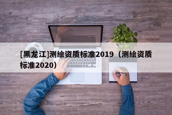 [黑龍江]測繪資質標準2019（測繪資質標準2020）