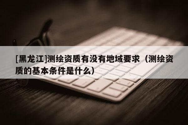 [黑龍江]測繪資質有沒有地域要求（測繪資質的基本條件是什么）