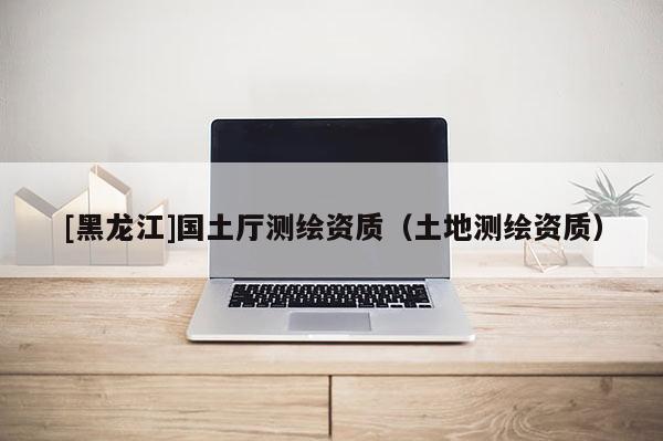 [黑龍江]國土廳測繪資質（土地測繪資質）
