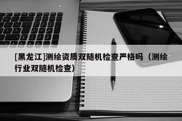 [黑龍江]測繪資質雙隨機檢查嚴格嗎（測繪行業雙隨機檢查）