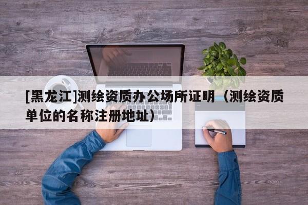 [黑龍江]測繪資質辦公場所證明（測繪資質單位的名稱注冊地址）