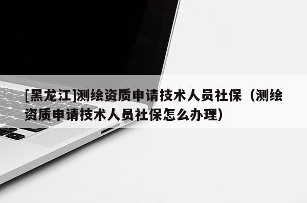 [黑龍江]測繪資質申請技術人員社保（測繪資質申請技術人員社保怎么辦理）