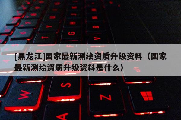 [黑龍江]國家最新測繪資質升級資料（國家最新測繪資質升級資料是什么）