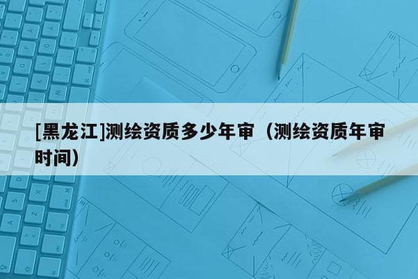 [黑龍江]測繪資質(zhì)多少年審（測繪資質(zhì)年審時間）