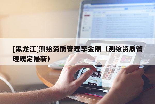 [黑龍江]測繪資質管理李金剛（測繪資質管理規定最新）