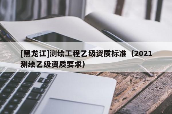 [黑龍江]測繪工程乙級資質(zhì)標(biāo)準(zhǔn)（2021測繪乙級資質(zhì)要求）
