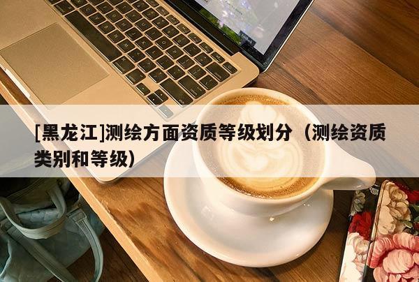[黑龍江]測繪方面資質等級劃分（測繪資質類別和等級）