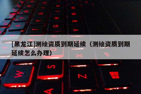 [黑龍江]測繪資質到期延續（測繪資質到期延續怎么辦理）