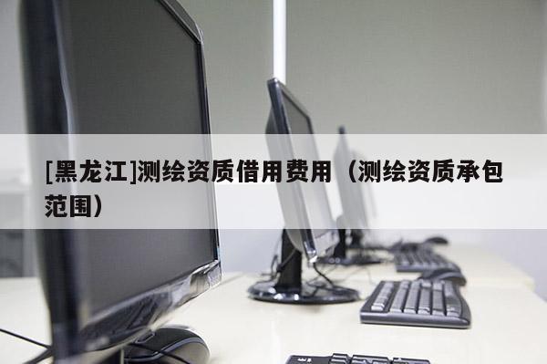 [黑龍江]測繪資質借用費用（測繪資質承包范圍）