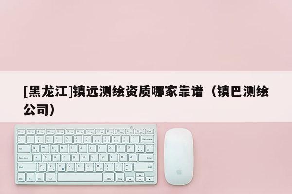 [黑龍江]鎮遠測繪資質哪家靠譜（鎮巴測繪公司）