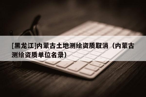 [黑龍江]內蒙古土地測繪資質取消（內蒙古測繪資質單位名錄）