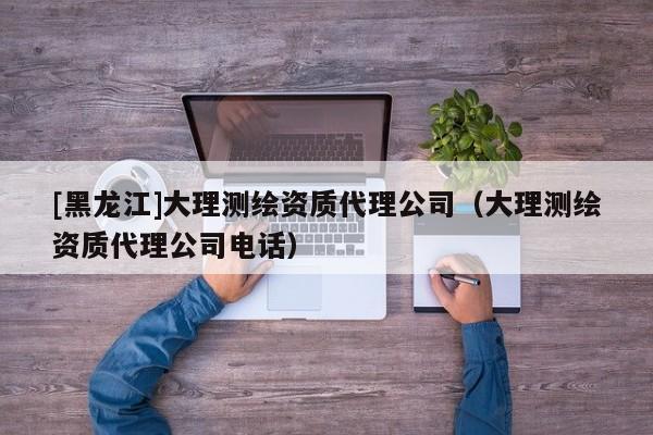 [黑龍江]大理測繪資質代理公司（大理測繪資質代理公司電話）