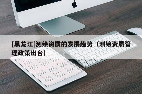 [黑龍江]測繪資質的發展趨勢（測繪資質管理政策出臺）