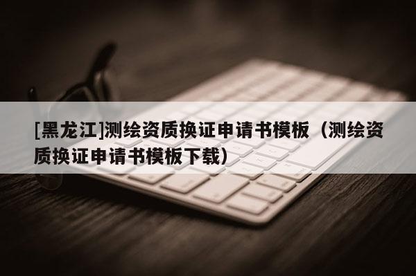 [黑龍江]測繪資質換證申請書模板（測繪資質換證申請書模板下載）