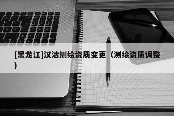 [黑龍江]漢沽測繪資質變更（測繪資質調整）