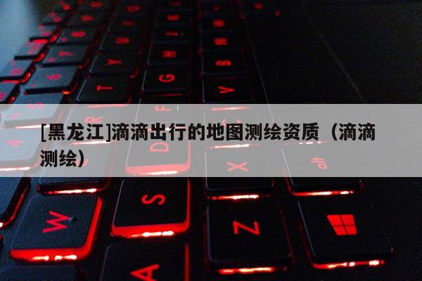 [黑龍江]滴滴出行的地圖測繪資質(zhì)（滴滴 測繪）