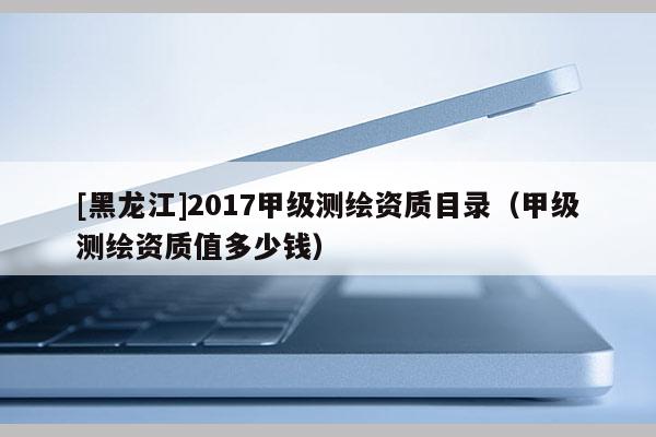 [黑龍江]2017甲級測繪資質(zhì)目錄（甲級測繪資質(zhì)值多少錢）