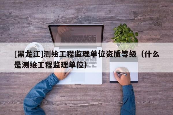 [黑龍江]測繪工程監(jiān)理單位資質(zhì)等級（什么是測繪工程監(jiān)理單位）