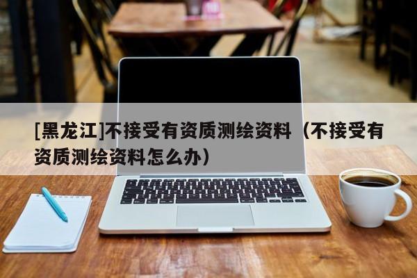 [黑龍江]不接受有資質(zhì)測繪資料（不接受有資質(zhì)測繪資料怎么辦）