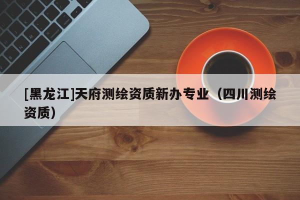 [黑龍江]天府測繪資質新辦專業（四川測繪資質）