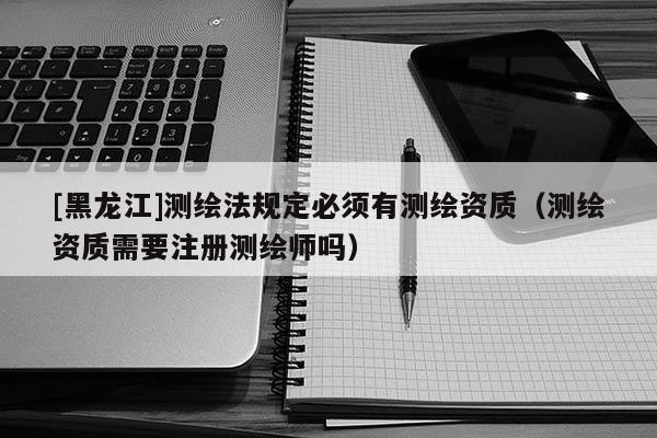 [黑龍江]測繪法規定必須有測繪資質（測繪資質需要注冊測繪師嗎）