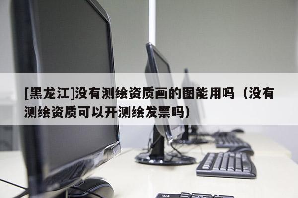 [黑龍江]沒有測繪資質畫的圖能用嗎（沒有測繪資質可以開測繪發票嗎）
