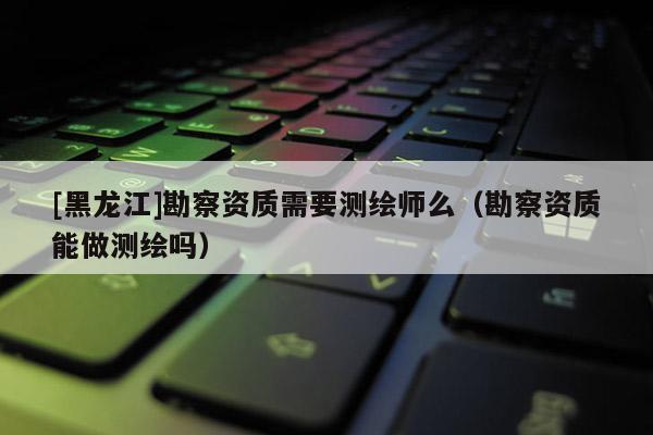 [黑龍江]勘察資質需要測繪師么（勘察資質能做測繪嗎）